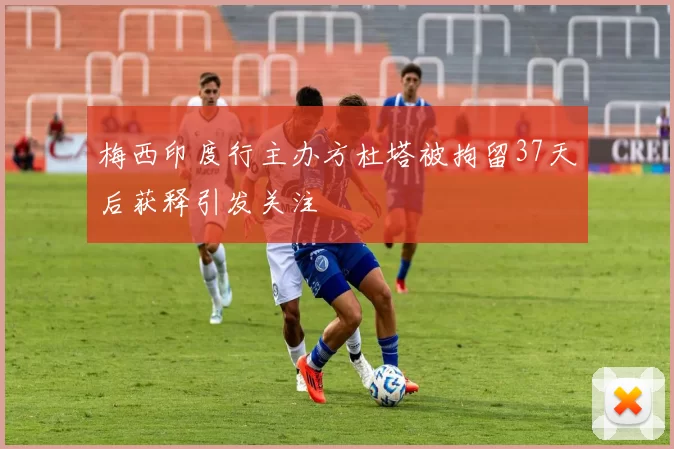 梅西印度行主办方杜塔被拘留37天后获释引发关注