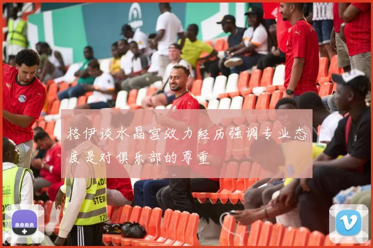 格伊谈水晶宫效力经历强调专业态度是对俱乐部的尊重