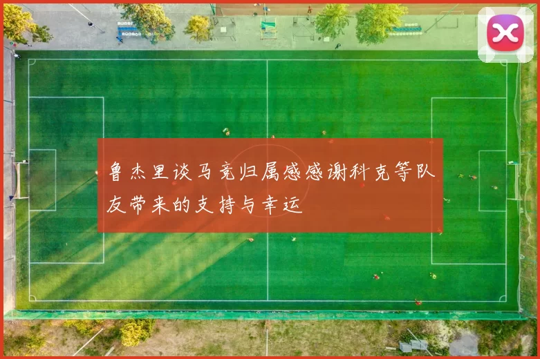 鲁杰里谈马竞归属感感谢科克等队友带来的支持与幸运