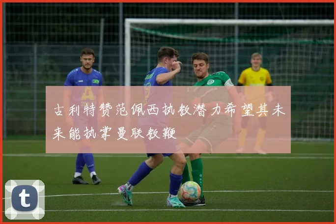古利特赞范佩西执教潜力希望其未来能执掌曼联教鞭